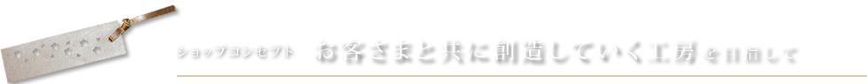 ショップコンセプト お客様と共に想像していく工房を目指して